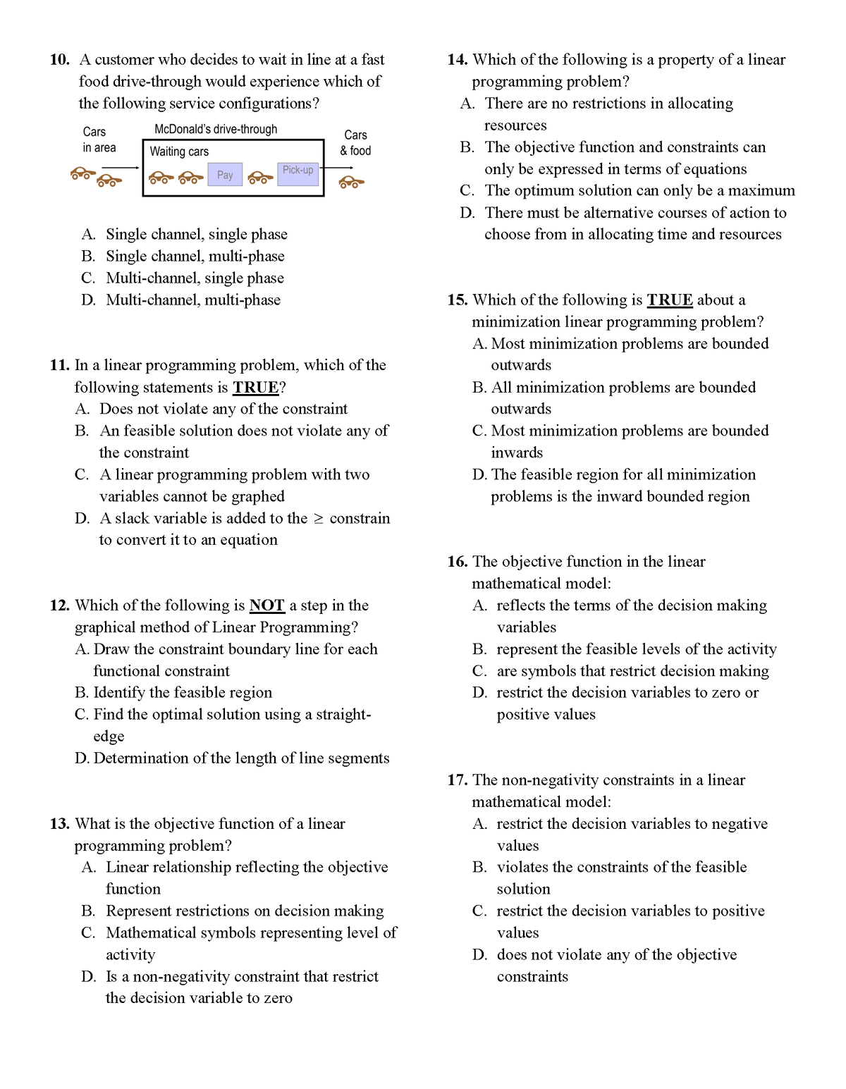 14. Which of the following is a property of a linear
programming problem?
A. There are no restrictions in allocating
10. A customer who decides to wait in line at a fast
food drive-through would experience which of
the following service configurations?
Cars
McDonald's drive-through
resources
Cars
in area
Waiting cars
& food
B. The objective function and constraints can
Pick-up
only be expressed in terms of equations
Pay
C. The optimum solution can only be a maximum
D. There must be alternative courses of action to
choose from in allocating time and resources
A. Single channel, single phase
B. Single channel, multi-phase
C. Multi-channel, single phase
D. Multi-channel, multi-phase
15. Which of the following is TRUE about a
minimization linear programming problem?
A. Most minimization problems are bounded
11. In a linear programming problem, which of the
following statements is TRUE?
A. Does not violate any of the constraint
B. An feasible solution does not violate any of
outwards
B. All minimization problems are bounded
outwards
C. Most minimization problems are bounded
the constraint
inwards
C. A linear programming problem with two
variables cannot be graphed
D. A slack variable is added to the > constrain
to convert it to an equation
D. The feasible region for all minimization
problems is the inward bounded region
16. The objective function in the linear
mathematical model:
12. Which of the following is NOT a step in the
graphical method of Linear Programming?
A. Draw the constraint boundary line for each
A. reflects the terms of the decision making
variables
B. represent the feasible levels of the activity
C. are symbols that restrict decision making
D. restrict the decision variables to zero or
functional constraint
B. Identify the feasible region
C. Find the optimal solution using a straight-
edge
D. Determination of the length of line segments
positive values
17. The non-negativity constraints in a linear
mathematical model:
A. restrict the decision variables to negative
13. What is the objective function of a linear
programming problem?
A. Linear relationship reflecting the objective
values
B. violates the constraints of the feasible
function
solution
C. restrict the decision variables to positive
B. Represent restrictions on decision making
C. Mathematical symbols representing level of
activity
D. Is a non-negativity constraint that restrict
the decision variable to zero
values
D. does not violate any of the objective
constraints
