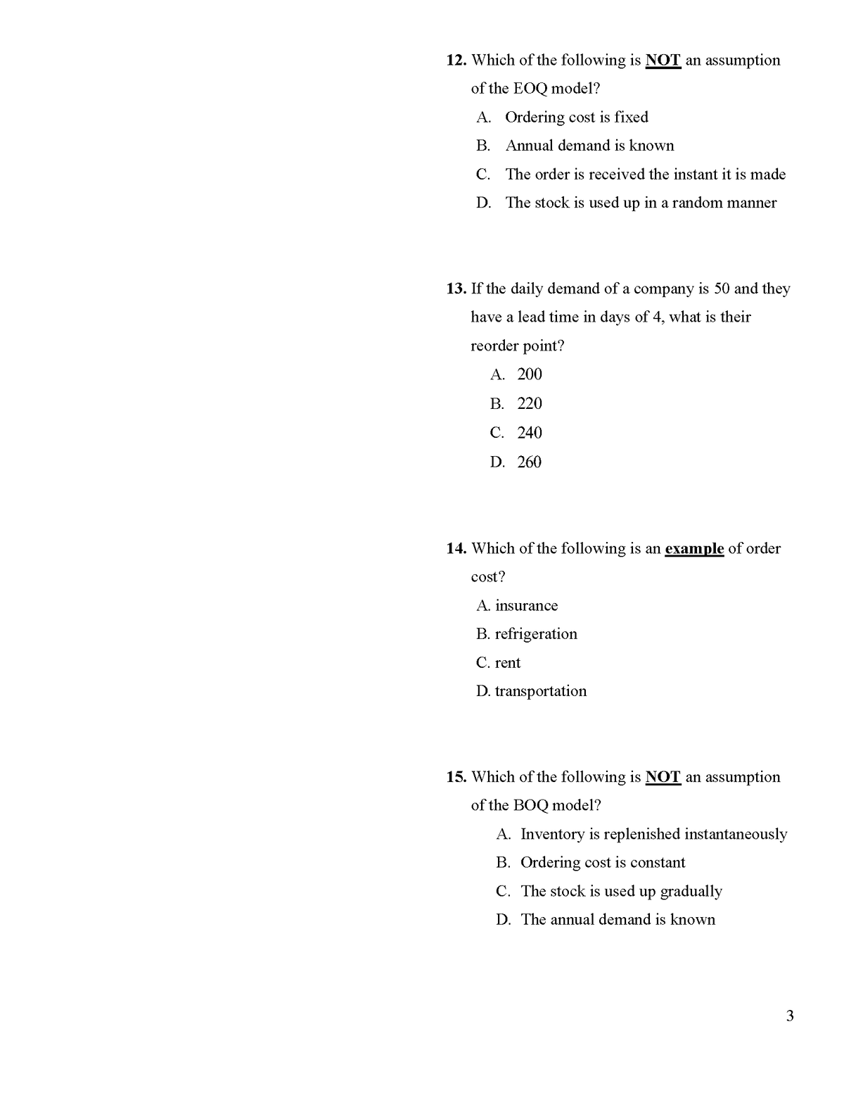 12. Which of the following is NOT an assumption
of the EOQ model?
A. Ordering cost is fixed
B. Annual demand is known
C. The order is received the instant it is made
D. The stock is used up in a random manner
13. If the daily demand of a company is 50 and they
have a lead time in days of 4, what is their
reorder point?
А. 200
В. 220
С. 240
D. 260
14. Which of the following is an example of order
cost?
A. insurance
B. refrigeration
C. rent
D. transportation
15. Which of the following is NOT an assumption
of the BOQ model?
A. Inventory is replenished instantaneously
B. Ordering cost is constant
C. The stock is used up gradually
D. The annual demand is known
3
