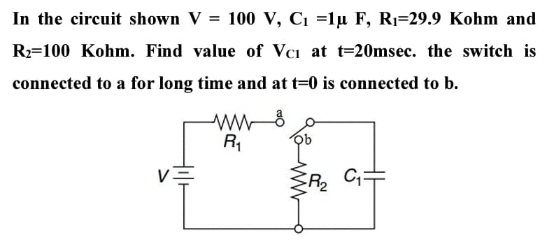 In the circuit shown V = 100 V, C1 =1µ F, R1=29.9 Kohm and
R2=100 Kohm. Find value of Vci at t=20msec. the switch is
connected to a for long time and at t=0 is connected to b.
R1
V
R2
