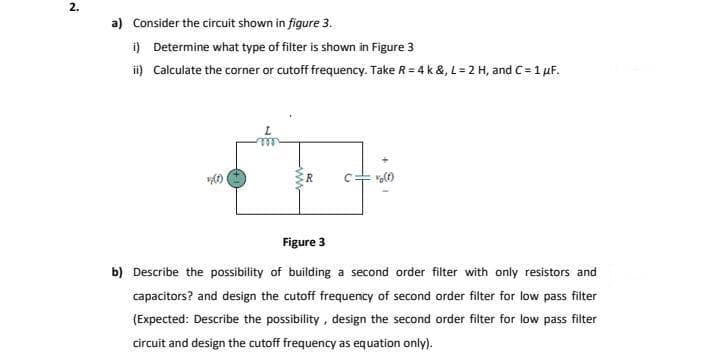 2.
a) Consider the circuit shown in figure 3.
i) Determine what type of filter is shown in Figure 3
i) Calculate the corner or cutoff frequency. Take R = 4 k &, L= 2 H, and C= 1 uF.
R
Figure 3
b) Describe the possibility of building a second order filter with only resistors and
capacitors? and design the cutoff frequency of second order filter for low pass filter
(Expected: Describe the possibility , design the second order filter for low pass filter
circuit and design the cutoff frequency as equation only).
