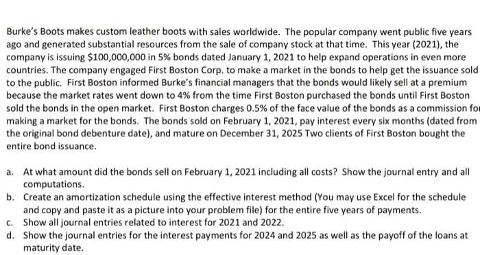 Burke's Boots makes custom leather boots with sales worldwide. The popular company went public five years
ago and generated substantial resources from the sale of company stock at that time. This year (2021), the
company is issuing $100,000,000 in 5% bonds dated January 1, 2021 to help expand operations in even more
countries. The company engaged First Boston Corp. to make a market in the bonds to help get the issuance sold
to the public. First Boston informed Burke's financial managers that the bonds would likely sell at a premium
because the market rates went down to 4% from the time First Boston purchased the bonds until First Boston
sold the bonds in the open market. First Boston charges 0.5% of the face value of the bonds as a commission for
making a market for the bonds. The bonds sold on February 1, 2021, pay interest every six months (dated from
the original bond debenture date), and mature on December 31, 2025 Two clients of First Boston bought the
entire bond issuance.
a. At what amount did the bonds sell on February 1, 2021 including all costs? Show the journal entry and all
computations.
b. Create an amortization schedule using the effective interest method (You may use Excel for the schedule
and copy and paste it as a picture into your problem file) for the entire five years of payments.
c. Show all journal entries related to interest for 2021 and 2022.
d. Show the journal entries for the interest payments for 2024 and 2025 as well as the payoff of the loans at
maturity date.
