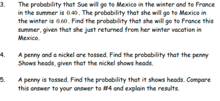 The probability that Sue will go to Mexico in the winter and to France
in the summer is 0.40. The probability that she will go to Mexico in
the winter is 0.60 . Find the probability that she will go to France this
summer, given that she just returned from her winter vacation in
Mexico.
3.
4.
A penny and a nickel are tossed. Find the probability that the penny
Shows heads, given that the nickel shows heads.
5.
A penny is tossed. Find the probability that it shows heads. Compare
this answer to your answer to #4 and explain the results.

