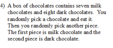 4) A box of chocolates contains seven milk
chocolates and eight dark chocolates. You
randomly pick a chocolate and eat it.
Then you randomly pick another piece.
The first piece is milk chocolate and the
second piece is dark chocolate.
