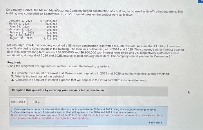 On January 1, 2024, the Mason Manufacturing Company began construction of a building to be used as its office headquarters. The
building was completed on September 30, 2025. Expenditures on the project were as follows:
January 1, 2024
March 1, 2024.
June 30, 2024
October 1, 2024
January 31, 2025
April 30, 2025
August 31, 2025
$ 1,050,000
870,000
390,000
690,000
675,000
990,000
1,710,000
On January 1, 2024, the company obtained a $3 million construction loan with a 14% interest rate. Assume the $3 million loan is not
specifically tied to construction of the building. The loan was outstanding all of 2024 and 2025. The company's other interest-bearing
debt included two long-term notes of $4,900,000 and $6,900,000 with interest rates of 5% and 7%, respectively. Both notes were
outstanding during all of 2024 and 2025. Interest is paid annually on all debt. The company's fiscal year-end is December 31.
Required:
Using the weighted-average interest method, answer the following questions:
1. Calculate the amount of interest that Mason should capitalize in 2024 and 2025 using the weighted-average method.
2. What is the total cost of the building?
3. Calculate the amount of interest expense that will appear in the 2024 and 2025 income statements.
Complete this question by entering your answers in the tabs below.
Req 1 and 3
Reg 2
1. Calculate the amount of interest that Mason should capitalize in 2024 and 2025 using the weighted-average method.
3. Calculate the amount of interest expense that will appear in the 2024 and 2025 income statements.
Note: Round "Weighted-average rate of all debt" to 2 decimal places but do not round other intermediate calculations. Enter
your answers in dollars rounded to the nearest whole number.
Show less A