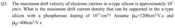 Q3. The maximum drift velocity of electrons carriers in n-type silicon is approximately 107
cm/s. What is the maximum drift current density that can be supported in the n-type
silicon with a phosphorous doping of 10¹7/cm³? Assume n-1200cm²/V.s and
Hp 400cm²/V.s