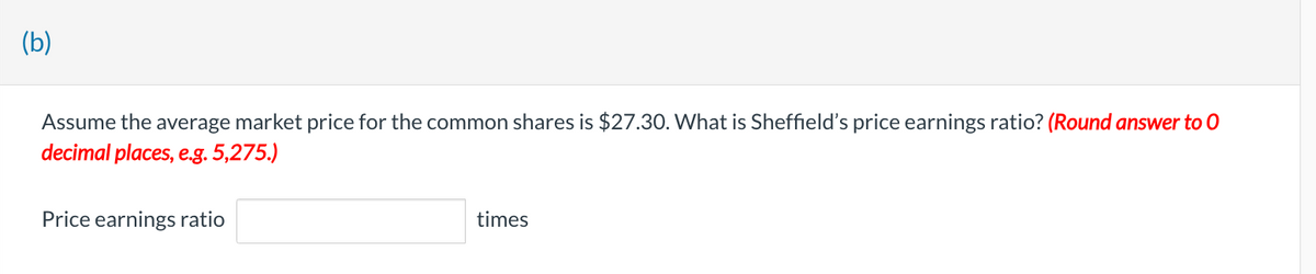 (b)
Assume the average market price for the common shares is $27.30. What is Sheffield's price earnings ratio? (Round answer to 0
decimal places, e.g. 5,275.)
Price earnings ratio
times