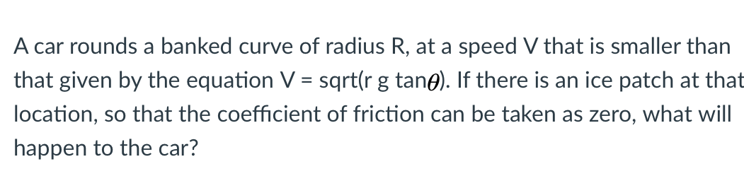 A car rounds a banked curve of radius R, at a speed V that is smaller than
that given by the equation V
sqrt(r g tane). If there is an ice patch at that
ocation, so that the coefficient of friction can be taken as zero, what will
nannen to the car?
