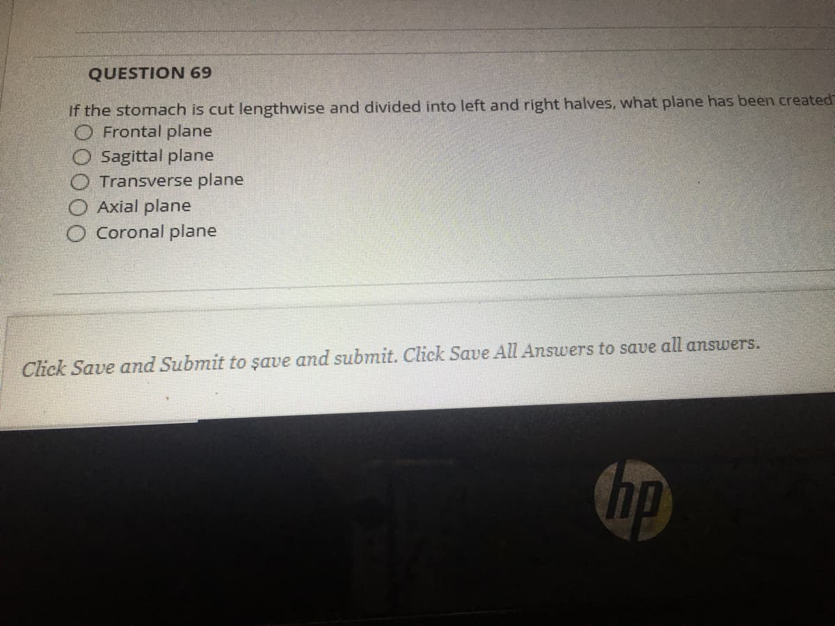 QUESTION 69
If the stomach is cut lengthwise and divided into left and right halves, what plane has been created
O Frontal plane
Sagittal plane
Transverse plane
Axial plane
Coronal plane
Click Save and Submit to şave and submit. Click Save All Answers to save all answers.
hp
