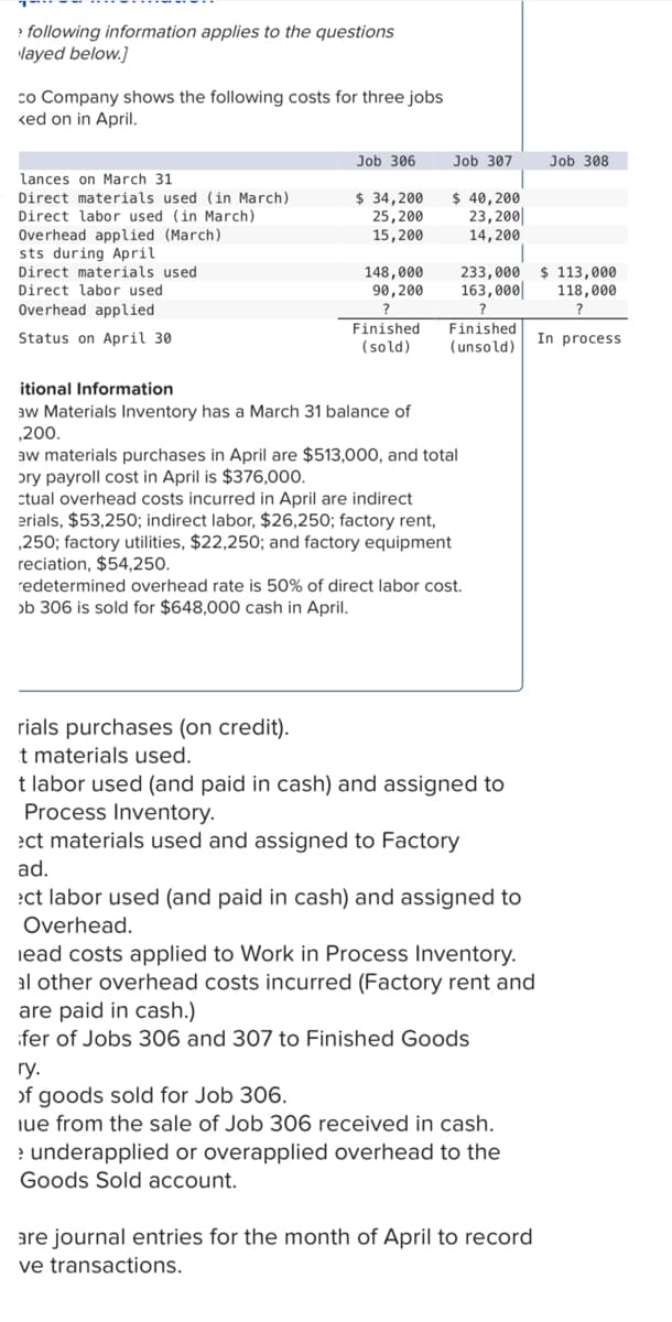 > following information applies to the questions
layed below.]
co Company shows the following costs for three jobs
ked on in April.
lances on March 31
Direct materials used (in March)
Direct labor used (in March)
Overhead applied (March)
sts during April
Direct materials used
Direct labor used
Overhead applied
Status on April 30
Job 306
$ 34,200
25,200
15,200
Job 307
$ 40,200
23,200
14,200
148,000 233,000
90,200
163,000
?
?
Finished
(sold)
itional Information
aw Materials Inventory has a March 31 balance of
,200.
Finished
(unsold)
aw materials purchases in April are $513,000, and total
ory payroll cost in April is $376,000.
ctual overhead costs incurred in April are indirect
erials, $53,250; indirect labor, $26,250; factory rent,
,250; factory utilities, $22,250; and factory equipment
reciation, $54,250.
redetermined overhead rate is 50% of direct labor cost.
ob 306 is sold for $648,000 cash in April.
rials purchases (on credit).
t materials used.
t labor used (and paid in cash) and assigned to
Process Inventory.
ect materials used and assigned to Factory
ad.
ect labor used (and paid in cash) and assigned to
Overhead.
lead costs applied to Work in Process Inventory.
al other overhead costs incurred (Factory rent and
are paid in cash.)
ifer of Jobs 306 and 307 to Finished Goods
ry.
of goods sold for Job 306.
ue from the sale of Job 306 received in cash.
> underapplied or overapplied overhead to the
Goods Sold account.
are journal entries for the month of April to record
ve transactions.
Job 308
$ 113,000
118,000
In process