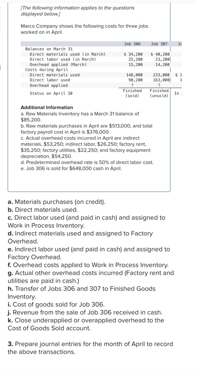 [The following information applies to the questions
displayed below.]
Marco Company shows the following costs for three jobs
worked on in April.
Balances on March 31
Direct materials used (in March)
Direct labor used (in March)
Overhead applied (March)
Costs during April
Direct materials used.
Direct labor used
Overhead applied
Status on April 30
Job 306
$ 34,200
25,200
15,200
148,000
90, 200
Finished
(sold)
Additional Information
a. Raw Materials Inventory has a March 31 balance of
$85,200.
a. Materials purchases (on credit).
b. Direct materials used.
Job 307
$ 40,200
23,200
14, 200
b. Raw materials purchases in April are $513,000, and total
factory payroll cost in April is $376,000.
Finished.
(unsold)
c. Actual overhead costs incurred in April are indirect
materials, $53,25 ; indirect labor, $26,250; factory rent,
$35,250; factory utilities, $22,250; and factory equipment
depreciation, $54,250.
$ 1
233,000
163,000 1
?
d. Predetermined overhead rate is 50% of direct labor cost.
e. Job 306 is sold for $648,000 cash in April.
c. Direct labor used (and paid in cash) and assigned to
Work in Process Inventory.
d. Indirect materials used and assigned to Factory
Overhead.
e. Indirect labor used (and paid in cash) and assigned to
Factory Overhead.
f. Overhead costs applied to Work in Process Inventory.
g. Actual other overhead costs incurred (Factory rent and
utilities are paid in cash.)
h. Transfer of Jobs 306 and 307 to Finished Goods
Inventory.
i. Cost of goods sold for Job 306.
j. Revenue from the sale of Job 306 received in cash.
k. Close underapplied or overapplied overhead to the
Cost of Goods Sold account.
Jc
3. Prepare journal entries for the month of April to record
the above transactions.
In |