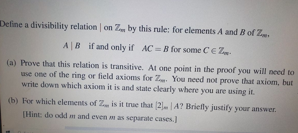 Define a divisibility relation on Zm by this rule: for elements A and B of Zm,
A|B if and only if AC B for some C E Zm.
(a) Prove that this relation is transitive. At one point in the proof you will need to
use one of the ring or field axioms for Zm. You need not prove that axiom, but
write down which axiom it is and state clearly where you are using it.
(b) For which elements of Zm is it true that 2 m A? Briefly justify your answer.
[Hint: do odd m and even m as separate cases.]
