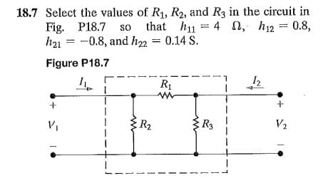 18.7 Select the values of R₁, R2, and R3 in the circuit in
, h12 = 0.8,
Fig. P18.7 so that h11=4
h21-0.8, and h₂2 = 0.14 S.
Figure P18.7
I
12
-7
R₁
www
+
V₁
{R₂
R3
+
V₂
