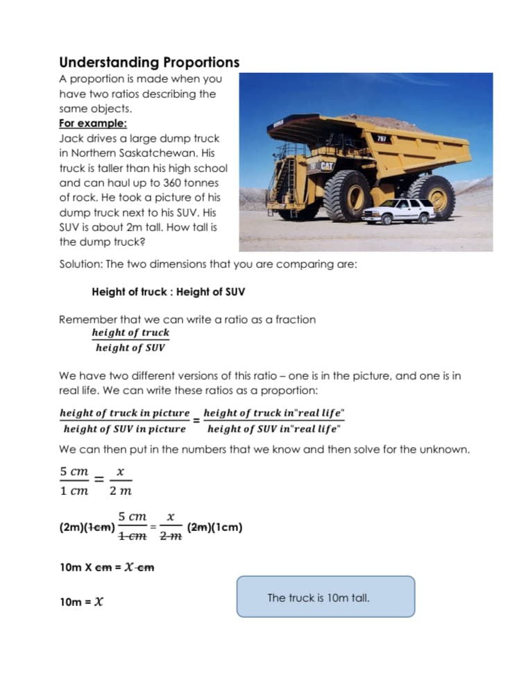 Understanding Proportions
A proportion is made when you
have two ratios describing the
same objects.
For example:
Jack drives a large dump truck
in Northern Saskatchewan. His
CAT
truck is taller than his high school
and can haul up to 360 tonnes
of rock. He took a picture of his
dump truck next to his SUV. His
SUV is about 2m tall. How tall is
the dump truck?
Solution: The two dimensions that you are comparing are:
Height of truck: Height of SUV
Remember that we can write a ratio as a fraction
height of truck
height of SUV
We have two different versions of this ratio – one is in the picture, and one is in
real life. We can write these ratios as a proportion:
height of truck in picture _ height of truck in"real life"
height of SUV in"real life"
height of SUV in picture
We can then put in the numbers that we know and then solve for the unknown.
5 ст
%D
1 ст
2 m
5 ст
(2m)(tem)
(2m)(1cm)
1em 2m
10m X em =X-€m
10m = X
The truck is 10m tall.
