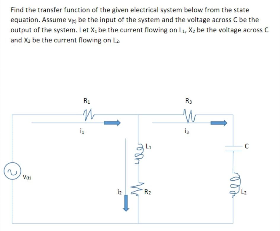 Find the transfer function of the given electrical system below from the state
equation. Assume v(t) be the input of the system and the voltage across C be the
output of the system. Let X1 be the current flowing on L1, X2 be the voltage across C
and X3 be the current flowing on L2.
R3
R1
i3
C
L1
V(t)
L2
i2
R2
1
