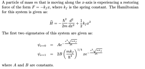 A particle of mass m that is moving along the r-axis is experiencing a restoring
force of the form F = -kfx, where k; is the spring constant. The Hamiltonian
for this system is given as:
+ksz
2m dr?' 2
The first two eigenstates of this system are given as:
mkf
Ae
1/4
mkf
те
where A and B are constants.
