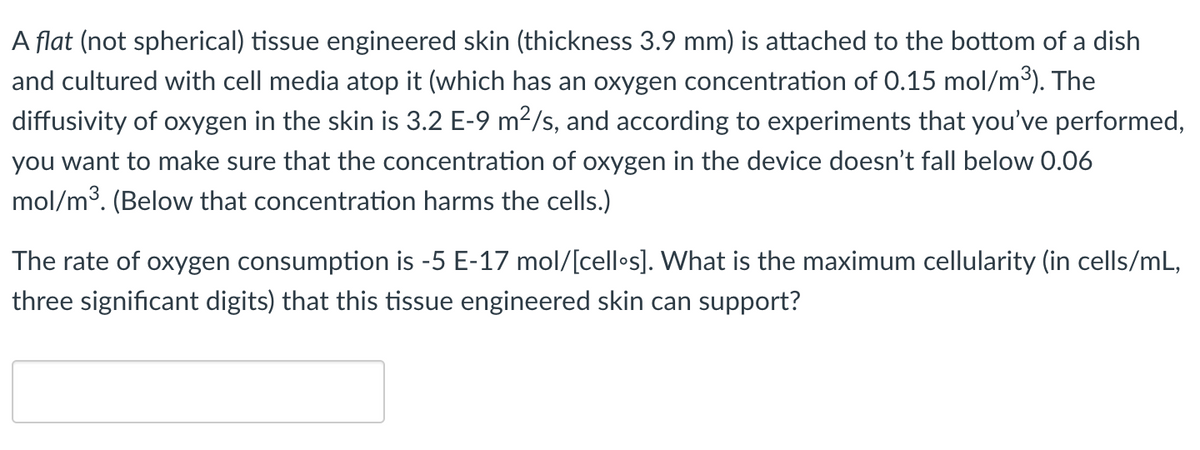 A flat (not spherical) tissue engineered skin (thickness 3.9 mm) is attached to the bottom of a dish
and cultured with cell media atop it (which has an oxygen concentration of 0.15 mol/m3). The
diffusivity of oxygen in the skin is 3.2 E-9 m?/s, and according to experiments that you've performed,
you want to make sure that the concentration of oxygen in the device doesn't fall below 0.06
mol/m3. (Below that concentration harms the cells.)
The rate of oxygen consumption is -5 E-17 mol/[cell•s]. What is the maximum cellularity (in cells/mL,
three significant digits) that this tissue engineered skin can support?
