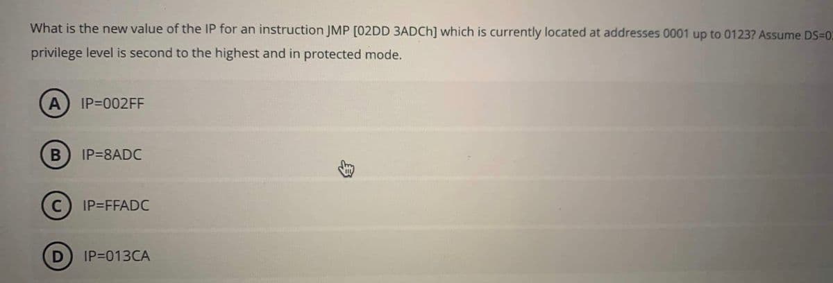 What is the new value of the IP for an instruction JMP [02DD 3ADCh] which is currently located at addresses 0001 up to 0123? Assume DS=02
privilege level is second to the highest and in protected mode.
A IP=002FF
B
IP=8ADC
C IP=FFADC
D IP=013CA
3