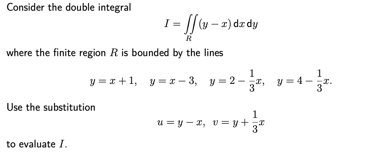 Consider the double integral
/(y – a) dæ dy
R
where the finite region R is bounded by the lines
y = = - 3, y=2-, y= 4 -.
1
y = 2 – x, y = 4 – x.
1
y = x + 1,
Use the substitution
1
U = Y – x, V = y +
to evaluate I.
