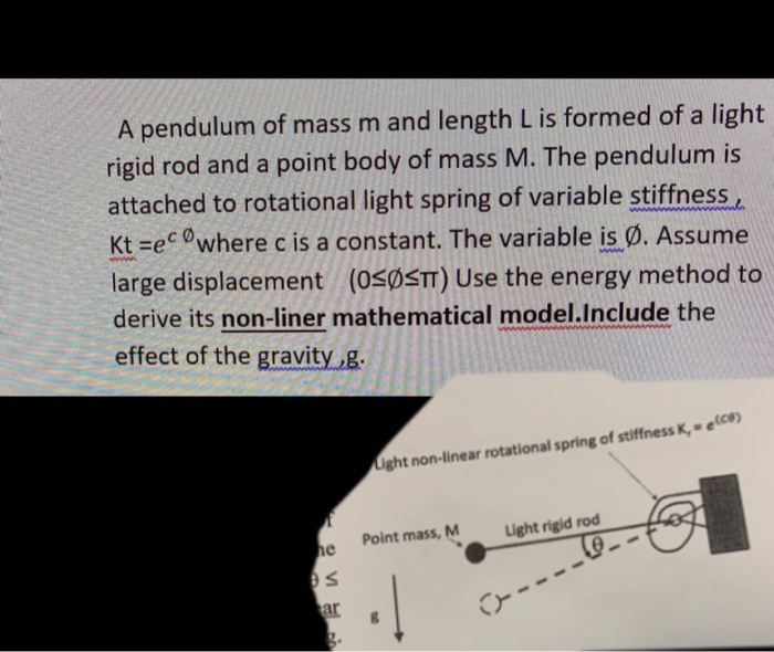 A pendulum of mass m and length L is formed of a light
rigid rod and a point body of mass M. The pendulum is
attached to rotational light spring of variable stiffness
Kt =ecwhere c is a constant. The variable is Ø. Assume
ww.
large displacement (0<ØSTT) Use the energy method to
derive its non-liner mathematical model.Include the
effect of the gravity ,g.
ww
Light non-linear rotational spring of stiffness K, = e(co)
Point mass, M
Light rigid rod
he
ar
