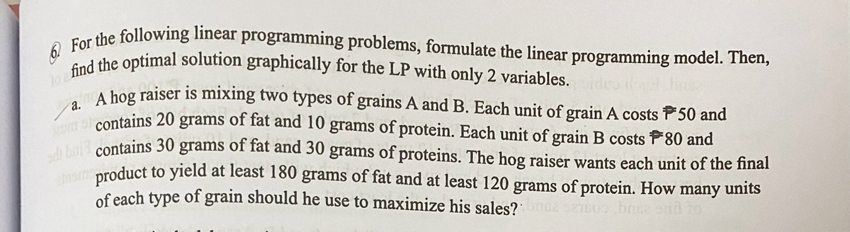 to find the optimal solution graphically for the LP with only 2 variables.
6. For the following linear programming problems, formulate the linear programming model. Then,
a.
A hog raiser is mixing two types of grains A and B. Each unit of grain A costs 50 and
um of contains 20 grams of fat and 10 grams of protein. Each unit of grain B costs F80 and
adi bold contains 30 grams of fat and 30 grams of proteins. The hog raiser wants each unit of the final
ham product to yield at least 180 grams of fat and at least 120 grams of protein. How many units
of each type of grain should he use to maximize his sales? broz seisus brise sad to
