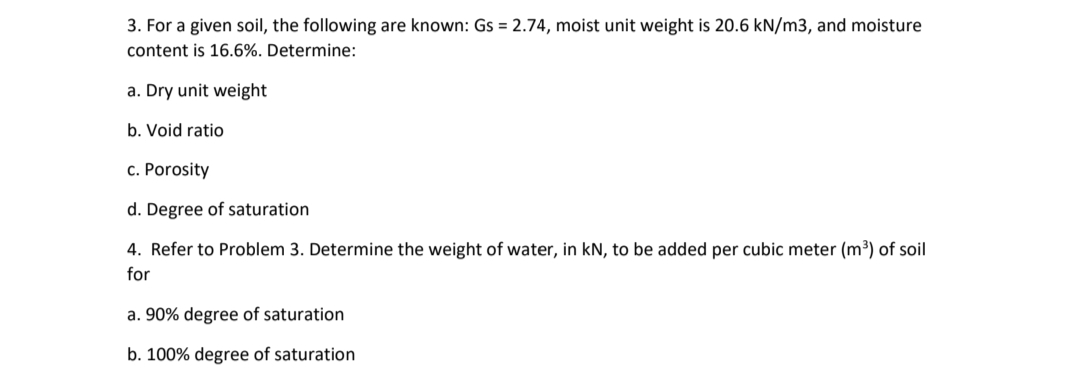 3. For a given soil, the following are known: Gs = 2.74, moist unit weight is 20.6 kN/m3, and moisture
content is 16.6%. Determine:
a. Dry unit weight
b. Void ratio
c. Porosity
d. Degree of saturation
4. Refer to Problem 3. Determine the weight of water, in kN, to be added per cubic meter (m³) of soil
for
a. 90% degree of saturation
b. 100% degree of saturation