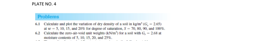 PLATE NO. 4
Problems
6.1 Calculate and plot the variation of dry density of a soil in kg/m³ (G,= 2.65)
at w = 5, 10, 15, and 20% for degree of saturation, S = 70, 80, 90, and 100%.
6.2 Calculate the zero-air-void unit weights (kN/m³) for a soil with G, = 2.68 at
moisture contents of 5, 10, 15, 20, and 25%.