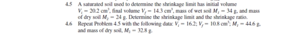 4.5 A saturated soil used to determine the shrinkage limit has initial volume
V₁ = 20.2 cm³, final volume V, 14.3 cm³, mass of wet soil M, = 34 g, and mass
of dry soil M₂ = 24 g. Determine the shrinkage limit and the shrinkage ratio.
4.6 Repeat Problem 4.5 with the following data: V; = 16.2; V, 10.8 cm³; M₁ = 44.6 g,
and mass of dry soil, M₂ = 32.8 g.