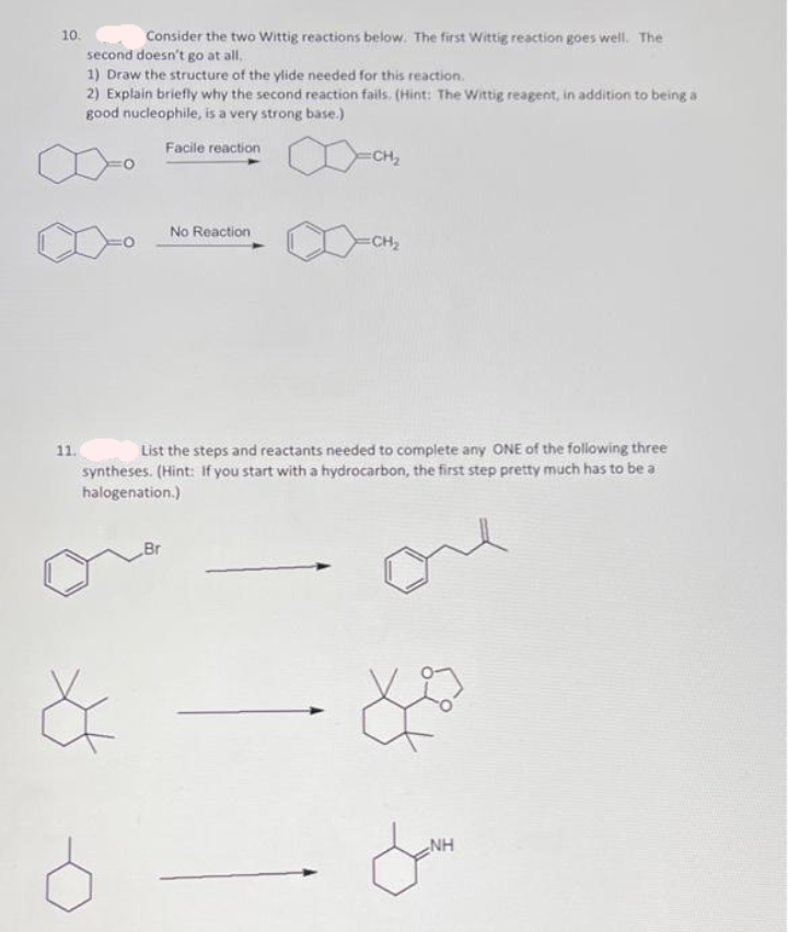 10.
Consider the two Wittig reactions below. The first Wittig reaction goes well. The
second doesn't go at all,
1) Draw the structure of the ylide needed for this reaction.
2) Explain briefly why the second reaction fails. (Hint: The Wittig reagent, in addition to being a
good nucleophile, is a very strong base.)
Facile reaction
CH2
No Reaction
CH2
11.
List the steps and reactants needed to complete any ONE of the following three
syntheses. (Hint: If you start with a hydrocarbon, the first step pretty much has to be a
halogenation.)
Br
NH
