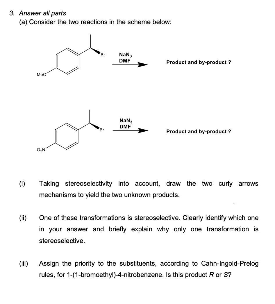 3. Answer all parts
(a) Consider the two reactions in the scheme below:
Br
NaN3
DMF
Product and by-product ?
Meo
NaN3
DMF
Br
Product and by-product ?
O2N
(i)
Taking stereoselectivity into account, draw the two curly arrows
mechanisms to yield the two unknown products.
(ii)
in your answer and briefly explain why only one transformation is
One of these transformations is stereoselective. Clearly identify which one
stereoselective.
(ii)
Assign the priority to the substituents, according to Cahn-Ingold-Prelog
rules, for 1-(1-bromoethyl)-4-nitrobenzene. Is this product R or S?
