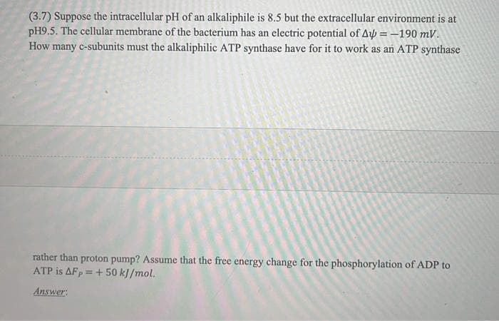 (3.7) Suppose the intracellular pH of an alkaliphile is 8.5 but the extracellular environment is at
pH9.5. The cellular membrane of the bacterium has an electric potential of Af = -190 mV.
How many c-subunits must the alkaliphilic ATP synthase have for it to work as an ATP synthase
rather than proton pump? Assume that the free energy change for the phosphorylation of ADP to
ATP is AFp = +50 kJ/mol.
Answer:
