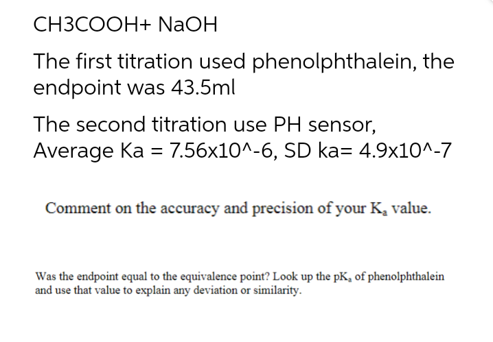 CH3COOH+ NaOH
The first titration used phenolphthalein, the
endpoint was 43.5ml
The second titration use PH sensor,
Average Ka = 7.56x10^-6, SD ka= 4.9x10^-7
Comment on the accuracy and precision of your K, value.
Was the endpoint equal to the equivalence point? Look up the pK, of phenolphthalein
and use that value to explain any deviation or similarity.
