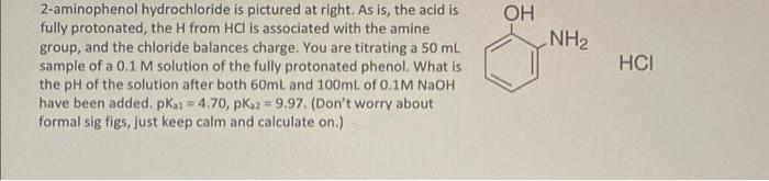 2-aminophenol hydrochloride is pictured at right. As is, the acid is
fully protonated, the H from HCl is associated with the amine
group, and the chloride balances charge. You are titrating a 50 ml
sample of a 0.1 M solution of the fully protonated phenol. What is
the pH of the solution after both 60mL and 100ml, of 0.1M NaOH
have been added. pKa1 = 4.70, pKa2 = 9.97. (Don't worry about
formal sig figs, just keep calm and calculate on.)
OH
NH2
HCI
%3D
%3D
