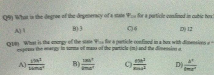 Q9) What is the degree of the degeneracy of a state Yoa for a particle confined in cubic box?
A)1
B) 3
D) 12
O19 What is the energy of the state Ye for a particle confined in a box with dimensions a
express the energy in terms of mass of the particle (m) and the dimension a
184
19h
A)
69h
B)
8ma
C)
8ma2
D);
16ma
Sma
