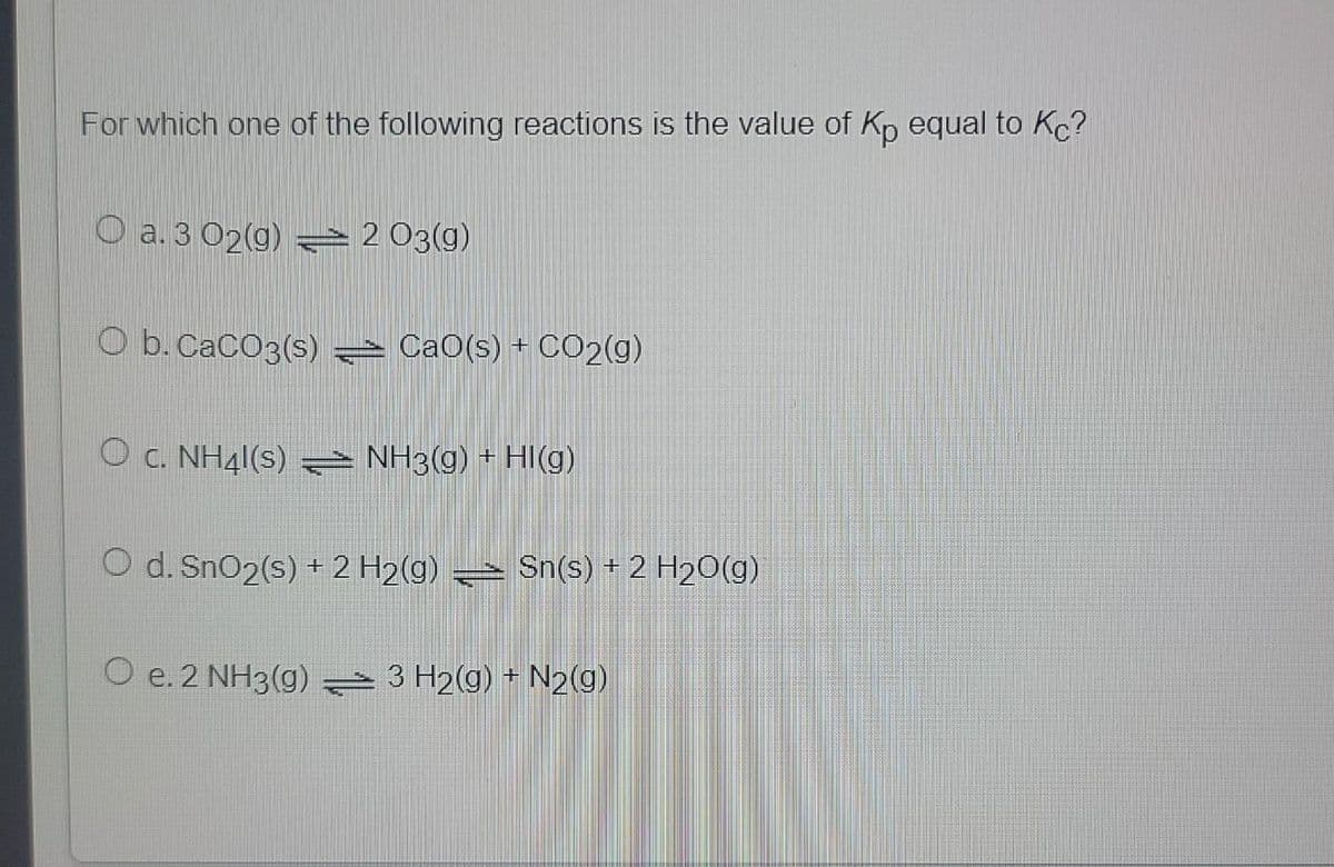 For which one of the following reactions is the value of Kp equal to Kc?
O a. 3 02(g) = 2 03(g)
O b. CaCO3(s) CaO(s) + CO2(g)
O c. NH41(s) NH3(g) + HI(g)
O d. SnO2(s) + 2 H2(g) → Sn(s) + 2 H2O(g)
O e. 2 NH3(g) 3 H2(g) + N2(g)
