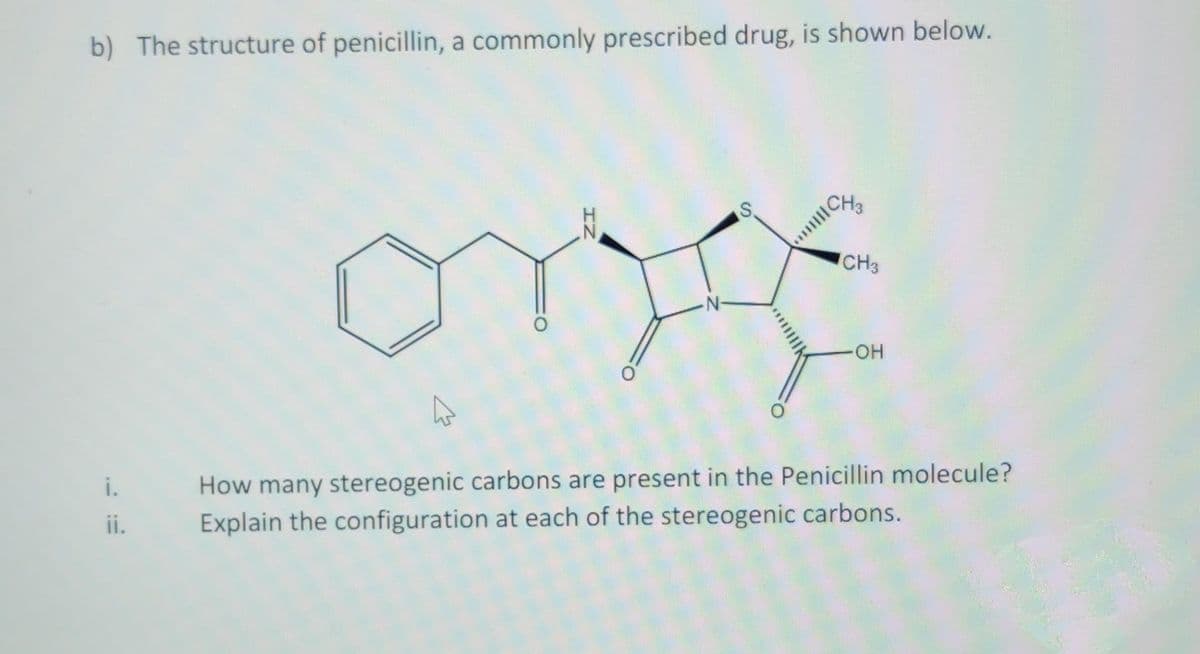 b) The structure of penicillin, a commonly prescribed drug, is shown below.
CH
CH3
-HO-
i.
How many stereogenic carbons are present in the Penicillin molecule?
ii.
Explain the configuration at each of the stereogenic carbons.
