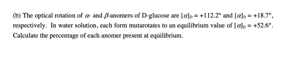 (b) The optical rotation of a- and B-anomers of D-glucose are [a]p = +112.2° and [a]p = +18.7°,
respectively. In water solution, each form mutarotates to an equilibrium value of [a]p = +52.6°.
Calculate the percentage of each anomer present at equilibrium.
