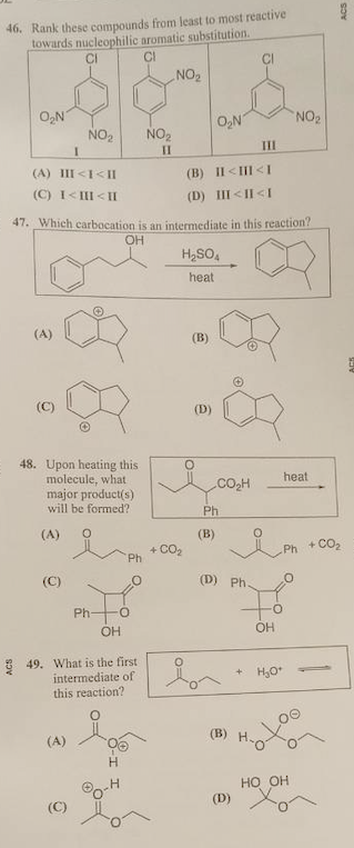 46. Rank these compounds from least to most reactive
towards nucleophilic aromatic substitution.
CH
CI
NO2
O,N
NO2
NO2
O,N
NO2
III
II
(A) III <I< II
(B) II <III <I
(C) I<III < II
(D) III <II <I
47. Which carbacation is an intermediate in this reaction?
OH
H2SO,
heat
(A)
(В)
(C)
48. Upon heating this
molecule, what
major product(s)
will be formed?
heat
CO2H
Ph
(A)
(B)
+ CO2
+ CO2
Ph
Ph
(C)
(D) Ph.
Ph-
OH
OH
3 49. What is the first
intermediate of
this reaction?
(A)
(B)
H.
Но он
(D)
(C)
ACS
