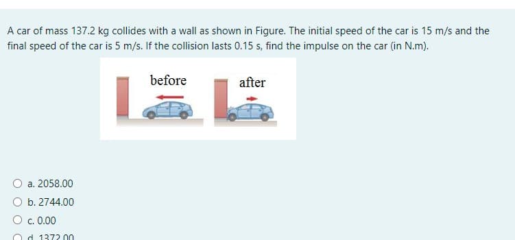 A car of mass 137.2 kg collides with a wall as shown in Figure. The initial speed of the car is 15 m/s and the
final speed of the car is 5 m/s. If the collision lasts 0.15 s, find the impulse on the car (in N.m).
before
after
O a. 2058.00
O b. 2744.00
O c. 0.00
O d 1372 00
