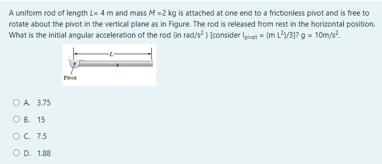 A uniform rod of length L= 4 m and mass M =2 kg is attached at one end to a frictionless pivot and is free to
rotate about the pivot in the vertical plane as in Figure. The rod is released from rest in the horizontal position.
What is the initial angular acceleration of the rod (in rad/s? ) [consider Ipivot = (m L2)/3]? g = 10m/s.
Pivot
O A. 3.75
О В. 15
OC. 7.5
O D. 1.88
