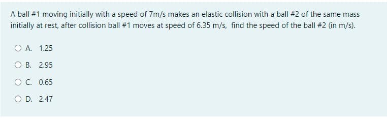 A ball #1 moving initially with a speed of 7m/s makes an elastic collision with a ball #2 of the same mass
initially at rest, after collision ball #1 moves at speed of 6.35 m/s, find the speed of the ball #2 (in m/s).
O A. 1.25
O B. 2.95
OC. 0.65
O D. 2.47
