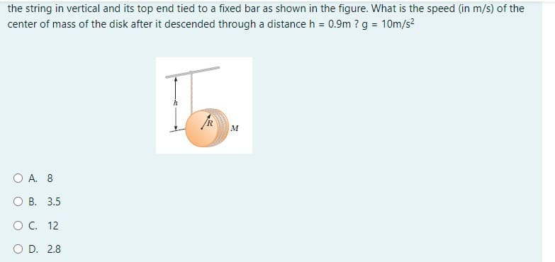the string in vertical and its top end tied to a fixed bar as shown in the figure. What is the speed (in m/s) of the
center of mass of the disk after it descended through a distance h = 0.9m ? g = 10m/s?
M
O A. 8
О В. 3.5
O C. 12
O D. 2.8

