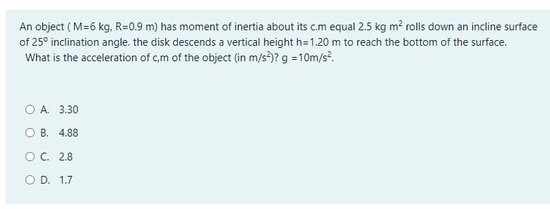 An object ( M=6 kg, R=0.9 m) has moment of inertia about its c.m equal 2.5 kg m? rolls down an incline surface
of 25° inclination angle. the disk descends a vertical height h=1.20 m to reach the bottom of the surface.
What is the acceleration of c,m of the object (in m/s)? g = 10m/s.
O A. 3.30
O B. 4.88
OC. 2.8
O D. 1.7
