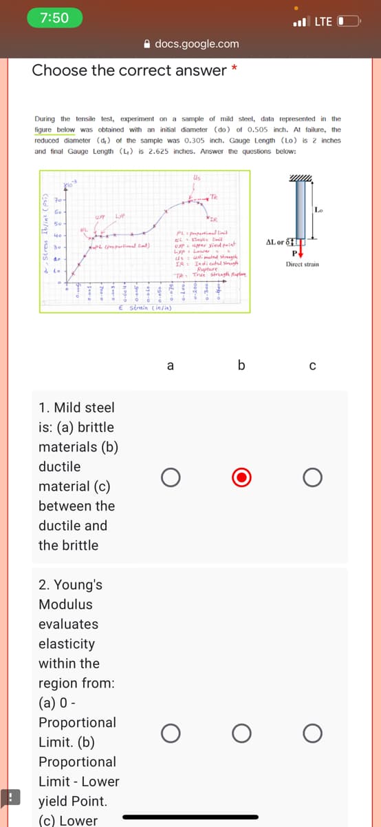 7:50
ul LTE O
A docs.google.com
Choose the correct answer *
During the tensile test, experiment on a sample of mild steel, data represented in the
figure below was obtained with an initial diameter (do) of 0.505 inch. At failure, the
reduced diameter (d) of the sample was 0.305 inch. Gauge Length (Lo) is 2 inches
and final Gauge Length (L,) is 2.625 inches. Answer the questions below:
Us
70
Tk
LyP
IR
50-
FL
PL ptiel linit
AL or 6T
P
EL lastie lii
UP per yied paint
Lypi Lewer s
us t uni mated streagth
IR: Indicatul siregh
Rupture
TR True strugth Ruple
fPL (propartimal timt)
Direct strain
& to
to
E strmin Cin/in)
a
b
1. Mild steel
is: (a) brittle
materials (b)
ductile
material (c)
between the
ductile and
the brittle
2. Young's
Modulus
evaluates
elasticity
within the
region from:
(а) 0 -
Proportional
Limit. (b)
Proportional
Limit - Lower
yield Point.
(c) Lower
