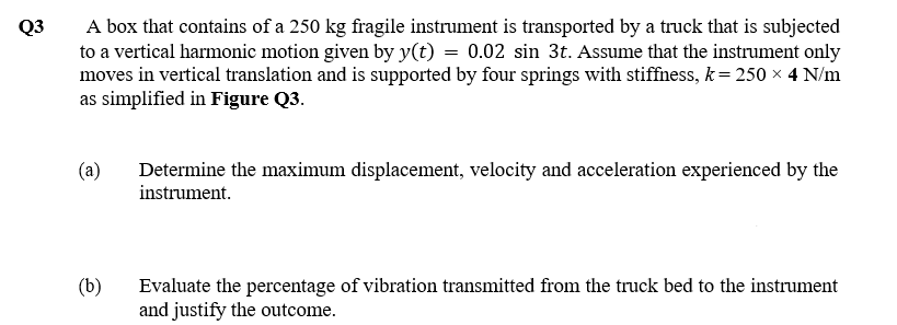 A box that contains of a 250 kg fragile instrument is transported by a truck that is subjected
to a vertical harmonic motion given by y(t) = 0.02 sin 3t. Assume that the instrument only
moves in vertical translation and is supported by four springs with stiffiness, k= 250 × 4 N/m
as simplified in Figure Q3.
Q3
(a)
Determine the maximum displacement, velocity and acceleration experienced by the
instrument.
(b)
Evaluate the percentage of vibration transmitted from the truck bed to the instrument
and justify the outcome.
