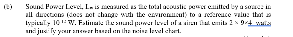 (b)
Sound Power Level, Lw is measured as the total acoustic power emitted by a source in
all directions (does not change with the environment) to a reference value that is
typically 10-12 W. Estimate the sound power level of a siren that emits 2 x 9x4 watts
and justify your answer based on the noise level chart.
