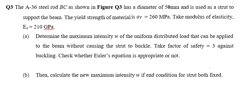 Q3 The A-36 steel rod BC as shown in Figure Q3 has a diameter of 50mm and is used as a strut to
support the beam. The yield strength of material is ơy = 260 MPa. Take modulus of elasticity,
Es = 210 GPa.
(a)
Determine the maximum intensity w of the uniform distributed load that can be applied
to the beam without causing the strut to buckle. Take factor of safety = 3 against
buckling. Check whether Euler's equation is appropriate or not.
(b) Then, calculate the new maximum intensity w if end condition for strut both fixed.
