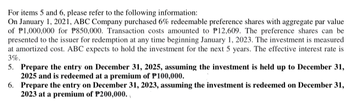 For items 5 and 6, please refer to the following information:
On January 1, 2021, ABC Company purchased 6% redeemable preference shares with aggregate par value
of P1,000,000 for P850,000. Transaction costs amounted to P12,609. The preference shares can be
presented to the issuer for redemption at any time beginning January 1, 2023. The investment is measured
at amortized cost. ABC expects to hold the investment for the next 5 years. The effective interest rate is
3%.
5. Prepare the entry on December 31, 2025, assuming the investment is held up to December 31,
2025 and is redeemed at a premium of P100,000.
6. Prepare the entry on December 31, 2023, assuming the investment is redeemed on December 31,
2023 at a premium of P200,000.
