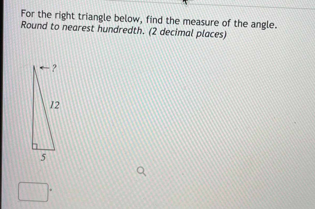 For the right triangle below, find the measure of the angle.
Round to nearest hundredth. (2 decimal places)
12
