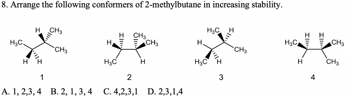8. Arrange the following conformers of 2-methylbutane in increasing stability.
H CH3
H3C
CH3
CH3
H3C
Н.
CH3
H3C,
CH3
CH3
H3C
H3C
CH3
H
4
1
2
А. 1, 2,3, 4 В. 2, 1, 3, 4 С. 4,2,3,1 D. 2,3,1,4
Ill!
