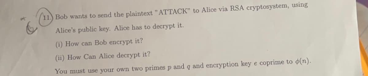 11.) Bob wants to send the plaintext "ATTACK" to Alice via RSA cryptosystem, using
Alice's public key. Alice has to decrypt it.
(i) How can Bob encrypt it?
(ii) How Can Alice decrypt it?
You must use your own two primes p and q and encryption key e coprime to o(n).
